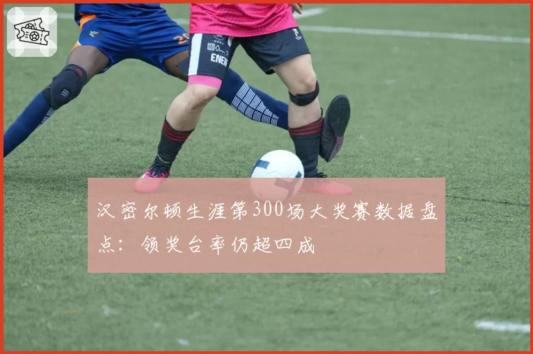 汉密尔顿生涯第300场大奖赛数据盘点：领奖台率仍超四成