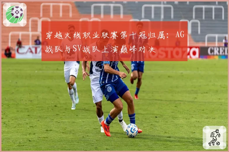 穿越火线职业联赛第十冠归属:AG战队与SV战队上演巅峰对决
