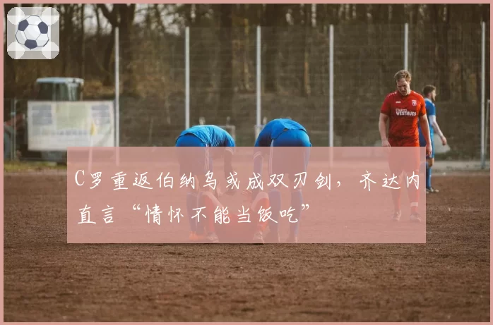 C罗重返伯纳乌或成双刃剑，齐达内直言“情怀不能当饭吃”