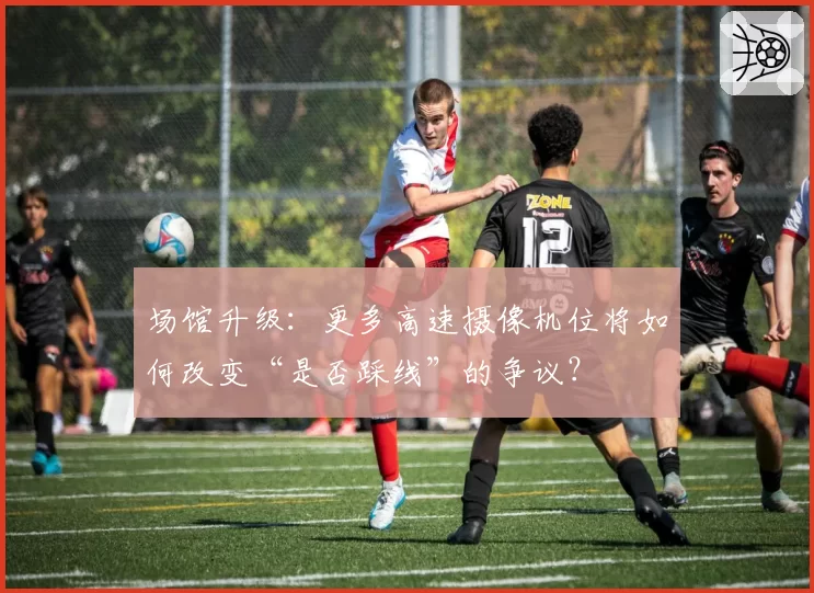 场馆升级：更多高速摄像机位将如何改变“是否踩线”的争议？