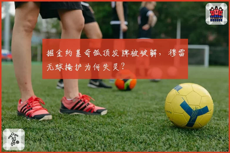 掘金约基奇弧顶发牌被破解，穆雷无球掩护为何失灵？
