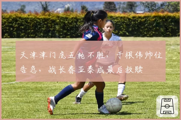 天津津门虎五轮不胜,于根伟帅位告急,战长春亚泰成最后救赎
