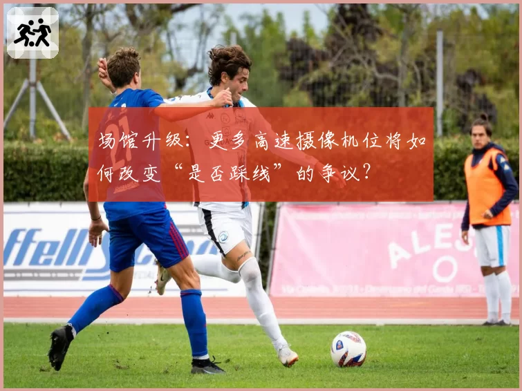 场馆升级：更多高速摄像机位将如何改变“是否踩线”的争议？