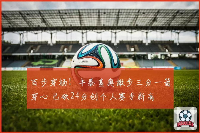 百步穿杨！丰泰基奥撤步三分一箭穿心 已砍24分创个人赛季新高