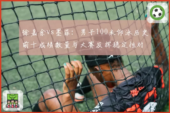 徐嘉余vs墨菲：男子100米仰泳历史前十成绩数量与大赛发挥稳定性对比