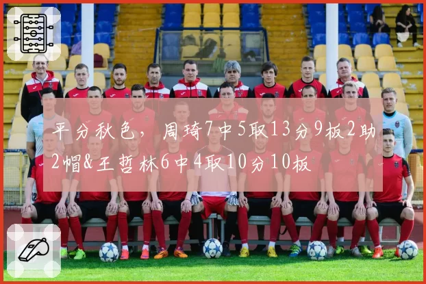 平分秋色，周琦7中5取13分9板2助2帽&王哲林6中4取10分10板