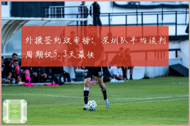 外援签约效率榜:深圳队平均谈判周期仅5.3天最快