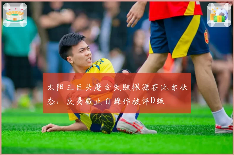 太阳三巨头磨合失败根源在比尔状态,交易截止日操作被评D级