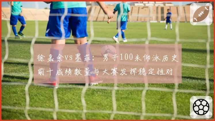 徐嘉余vs墨菲：男子100米仰泳历史前十成绩数量与大赛发挥稳定性对比