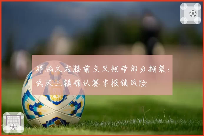 邓涵文右膝前交叉韧带部分撕裂,武汉三镇确认赛季报销风险
