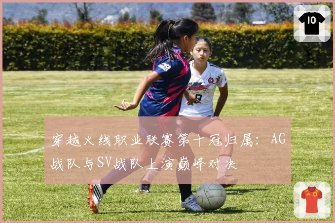 穿越火线职业联赛第十冠归属：AG战队与SV战队上演巅峰对决