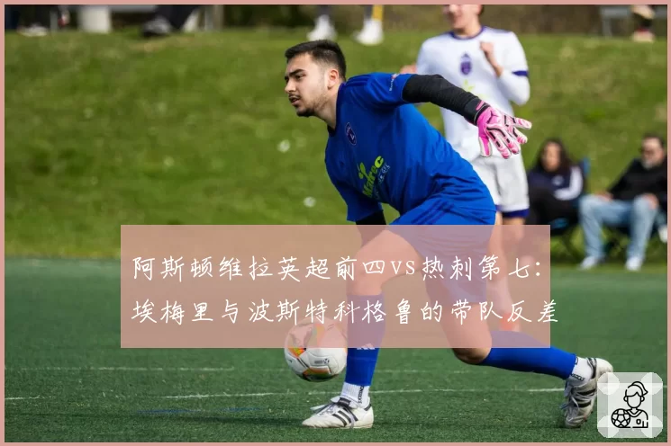 阿斯顿维拉英超前四vs热刺第七:埃梅里与波斯特科格鲁的带队反差