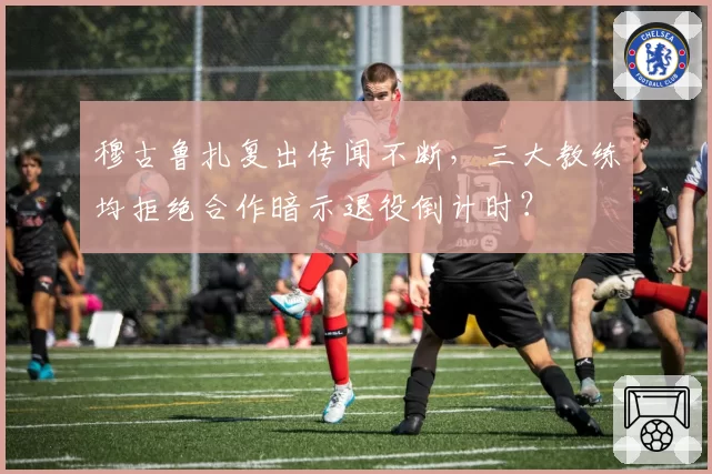穆古鲁扎复出传闻不断,三大教练均拒绝合作暗示退役倒计时?
