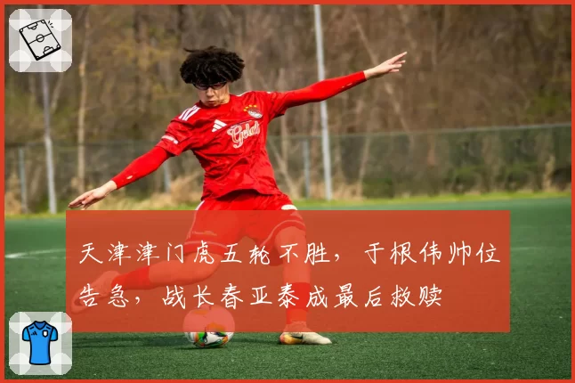 天津津门虎五轮不胜,于根伟帅位告急,战长春亚泰成最后救赎