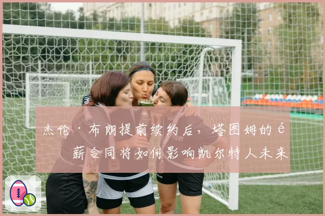 杰伦·布朗提前续约后，塔图姆的顶薪合同将如何影响凯尔特人未来空间？