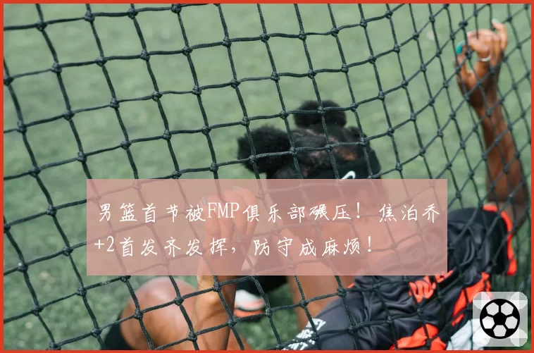 男篮首节被FMP俱乐部碾压！焦泊乔+2首发齐发挥，防守成麻烦！