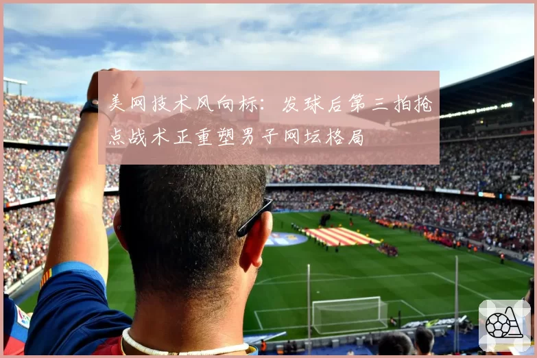 美网技术风向标:发球后第三拍抢点战术正重塑男子网坛格局