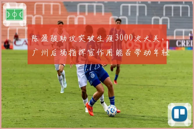 陈盈骏助攻突破生涯3000次大关,广州后场指挥官作用能否带动年轻阵容?