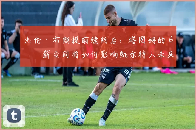 杰伦·布朗提前续约后，塔图姆的顶薪合同将如何影响凯尔特人未来空间？