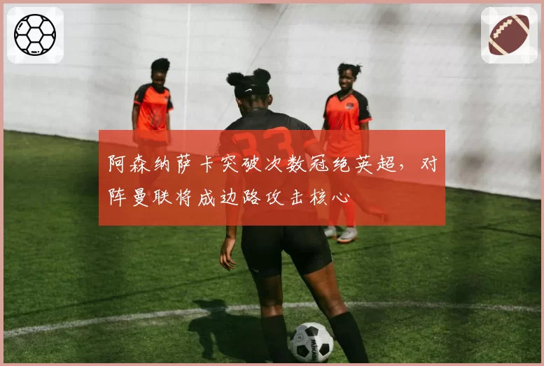 阿森纳萨卡突破次数冠绝英超，对阵曼联将成边路攻击核心
