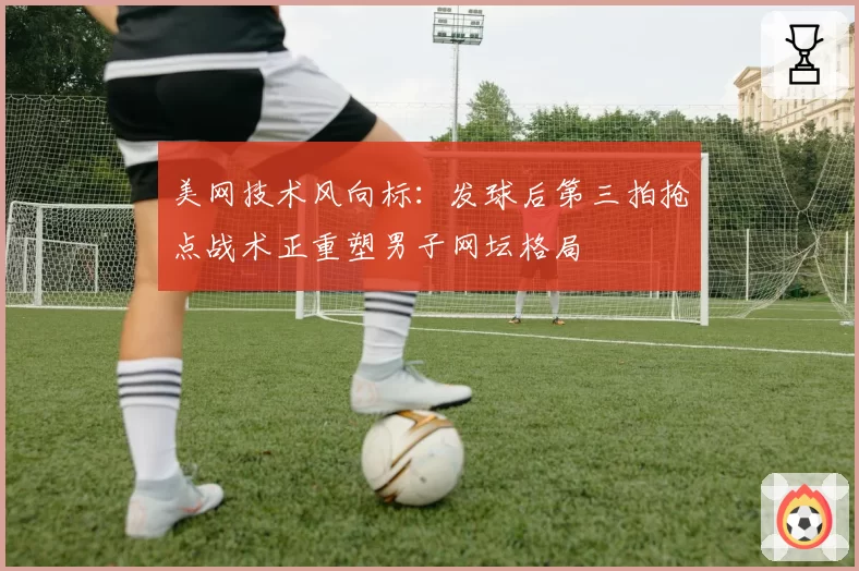美网技术风向标:发球后第三拍抢点战术正重塑男子网坛格局