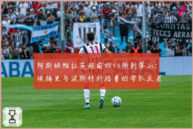 阿斯顿维拉英超前四vs热刺第七:埃梅里与波斯特科格鲁的带队反差