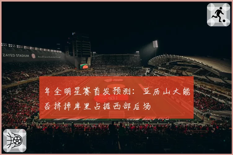 年全明星赛首发预测:亚历山大能否挤掉库里占据西部后场