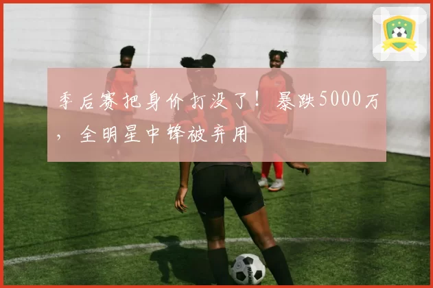 季后赛把身价打没了!暴跌5000万,全明星中锋被弃用