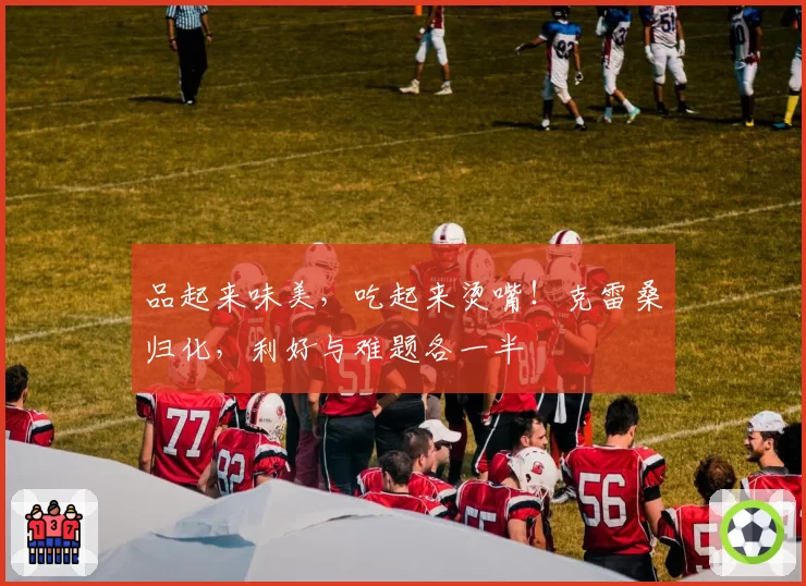 品起来味美,吃起来烫嘴!克雷桑归化,利好与难题各一半
