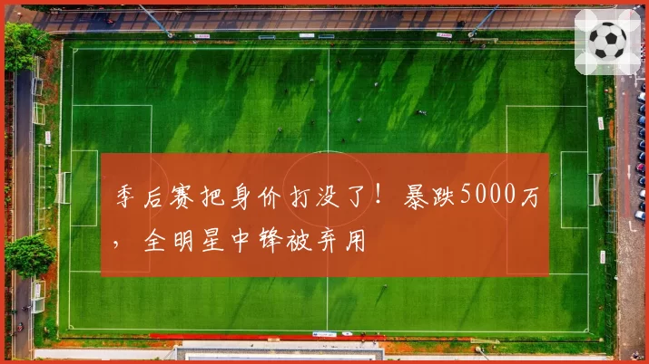 季后赛把身价打没了！暴跌5000万，全明星中锋被弃用