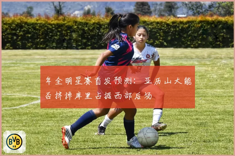 年全明星赛首发预测:亚历山大能否挤掉库里占据西部后场