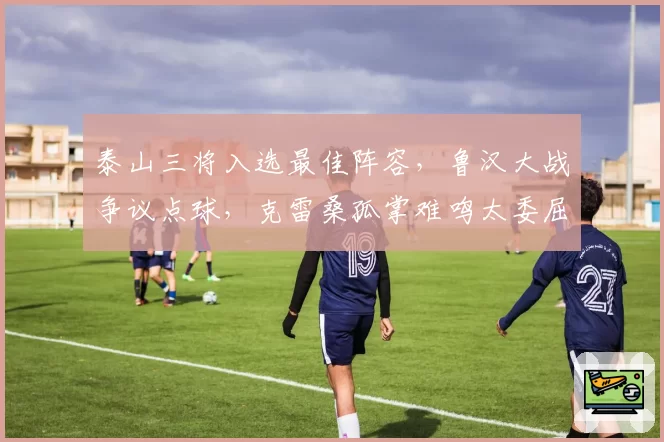 泰山三将入选最佳阵容，鲁汉大战争议点球，克雷桑孤掌难鸣太委屈