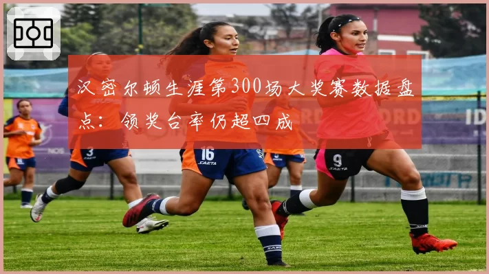 汉密尔顿生涯第300场大奖赛数据盘点：领奖台率仍超四成