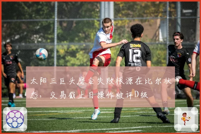 太阳三巨头磨合失败根源在比尔状态，交易截止日操作被评D级