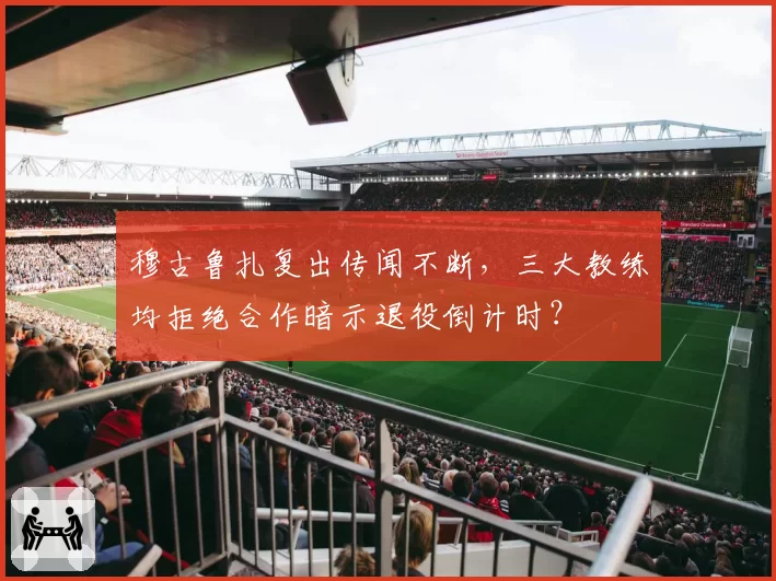 穆古鲁扎复出传闻不断,三大教练均拒绝合作暗示退役倒计时?