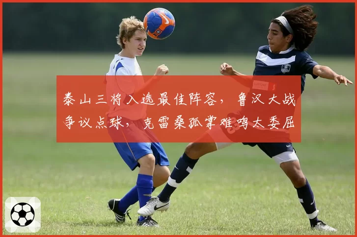 泰山三将入选最佳阵容,鲁汉大战争议点球,克雷桑孤掌难鸣太委屈