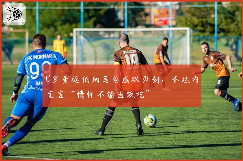 C罗重返伯纳乌或成双刃剑，齐达内直言“情怀不能当饭吃”